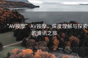 “AV按摩”AV按摩，深度理解與探索的資訊之旅
