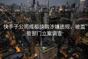 快手子公司成都快購涉嫌違規(guī)，被監(jiān)管部門立案調(diào)查