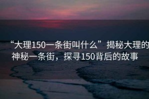“大理150一條街叫什么”揭秘大理的神秘一條街，探尋150背后的故事