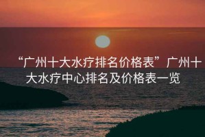 “廣州十大水療排名價格表”廣州十大水療中心排名及價格表一覽