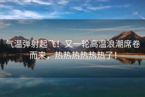 氣溫彈射起飛！又一輪高溫浪潮席卷而來，熱熱熱熱熱熱了！