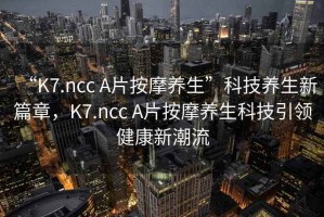 “K7.ncc A片按摩養(yǎng)生”科技養(yǎng)生新篇章，K7.ncc A片按摩養(yǎng)生科技引領(lǐng)健康新潮流