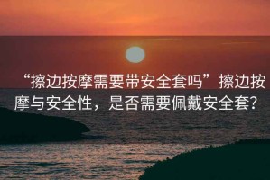 “擦邊按摩需要帶安全套嗎”擦邊按摩與安全性，是否需要佩戴安全套？
