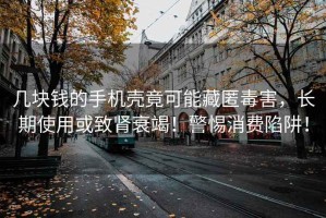 幾塊錢的手機殼竟可能藏匿毒害，長期使用或致腎衰竭！警惕消費陷阱！