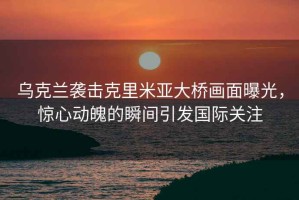 烏克蘭襲擊克里米亞大橋畫面曝光，驚心動魄的瞬間引發(fā)國際關(guān)注