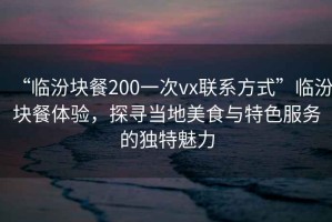 “臨汾塊餐200一次vx聯(lián)系方式”臨汾塊餐體驗(yàn)，探尋當(dāng)?shù)孛朗撑c特色服務(wù)的獨(dú)特魅力