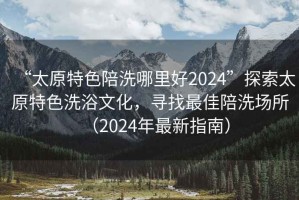 “太原特色陪洗哪里好2024”探索太原特色洗浴文化，尋找最佳陪洗場所（2024年最新指南）