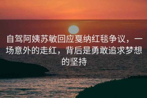 自駕阿姨蘇敏回應戛納紅毯爭議，一場意外的走紅，背后是勇敢追求夢想的堅持
