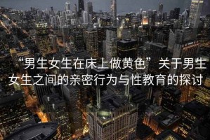 “男生女生在床上做黃色”關于男生女生之間的親密行為與性教育的探討