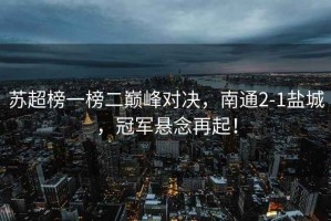 蘇超榜一榜二巔峰對決，南通2-1鹽城，冠軍懸念再起！