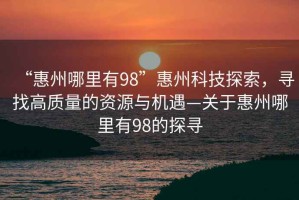 “惠州哪里有98”惠州科技探索，尋找高質量的資源與機遇—關于惠州哪里有98的探尋