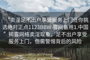 “賣淫足不出戶享受服務(wù)上門任你挑選絕對(duì)正點(diǎn)1123BBW.官網(wǎng)備用1.中國(guó)”揭露網(wǎng)絡(luò)賣淫現(xiàn)象，足不出戶享受服務(wù)上門，但需警惕背后的風(fēng)險(xiǎn)