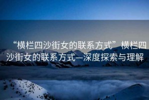 “橫欄四沙街女的聯系方式”橫欄四沙街女的聯系方式—深度探索與理解