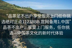 “品茶足不出戶享受服務上門任你挑選絕對正點1123BBB.官網備用1.中國”品茶不出戶，享受上門服務，任你挑選—中國茶文化的新時代體驗