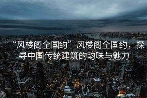 “風樓閣全國約”風樓閣全國約，探尋中國傳統建筑的韻味與魅力