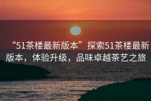 “51茶樓最新版本”探索51茶樓最新版本，體驗(yàn)升級(jí)，品味卓越茶藝之旅