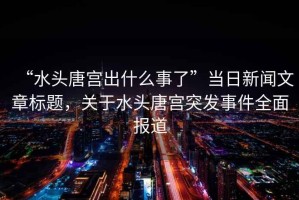 “水頭唐宮出什么事了”當日新聞文章標題，關于水頭唐宮突發事件全面報道