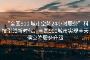 “全國900 城市空降24小時服務”科技引領新時代，全國900城市實現全天候空降服務升級