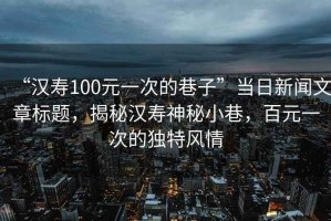 “漢壽100元一次的巷子”當日新聞文章標題，揭秘漢壽神秘小巷，百元一次的獨特風情