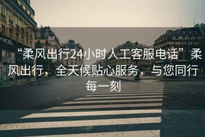 “柔風出行24小時人工客服電話”柔風出行，全天候貼心服務，與您同行每一刻