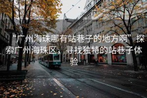 “廣州海珠哪有站巷子的地方啊”探索廣州海珠區(qū)，尋找獨(dú)特的站巷子體驗(yàn)