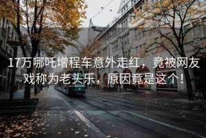 17萬哪吒增程車意外走紅，竟被網友戲稱為老頭樂，原因竟是這個！