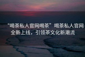 “喝茶私人官網喝茶”喝茶私人官網全新上線，引領茶文化新潮流