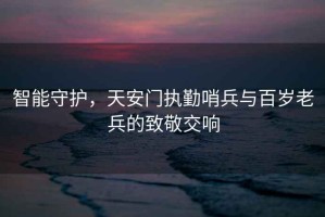智能守護，天安門執勤哨兵與百歲老兵的致敬交響