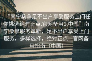 “南寧桑拿足不出戶享受服務上門任你挑選絕對正點.官網備用1.中國”南寧桑拿服務革新，足不出戶享受上門服務，多樣選擇，絕對正點—官網備用指南（中國）