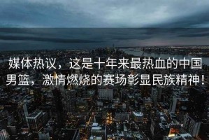 媒體熱議，這是十年來最熱血的中國男籃，激情燃燒的賽場彰顯民族精神！
