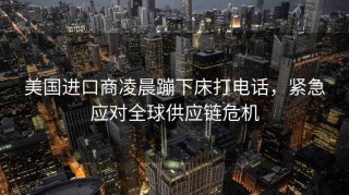 美國進(jìn)口商凌晨蹦下床打電話，緊急應(yīng)對(duì)全球供應(yīng)鏈危機(jī)