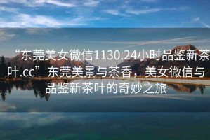 “東莞美女微信1130.24小時(shí)品鑒新茶葉.cc”東莞美景與茶香，美女微信與品鑒新茶葉的奇妙之旅
