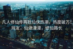 凡人修仙傳再掀仙俠熱潮，熱度破萬！網友，仙途漫漫，修仙路長