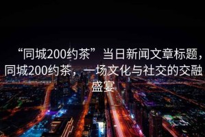 “同城200約茶”當日新聞文章標題，同城200約茶，一場文化與社交的交融盛宴