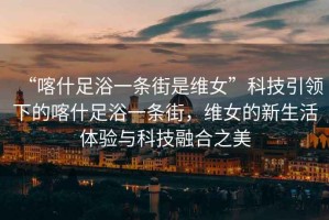 “喀什足浴一條街是維女”科技引領下的喀什足浴一條街，維女的新生活體驗與科技融合之美