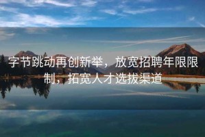 字節跳動再創新舉，放寬招聘年限限制，拓寬人才選拔渠道