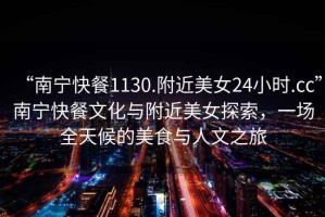 “南寧快餐1130.附近美女24小時.cc”南寧快餐文化與附近美女探索，一場全天候的美食與人文之旅