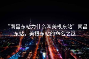 “南昌東站為什么叫美根東站”南昌東站，美根東站的命名之謎