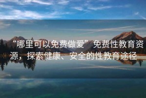 “哪里可以免費做愛”免費性教育資源，探索健康、安全的性教育途徑