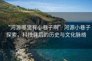 “河源哪里有小巷子啊”河源小巷子探索，科技背后的歷史與文化脈絡