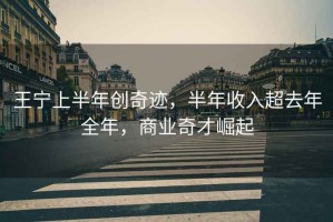 王寧上半年創(chuàng)奇跡，半年收入超去年全年，商業(yè)奇才崛起