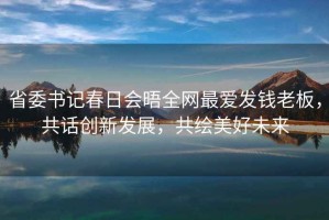省委書記春日會晤全網(wǎng)最愛發(fā)錢老板，共話創(chuàng)新發(fā)展，共繪美好未來