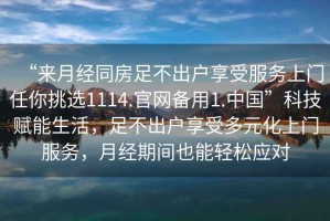 “來月經同房足不出戶享受服務上門任你挑選1114.官網備用1.中國”科技賦能生活，足不出戶享受多元化上門服務，月經期間也能輕松應對