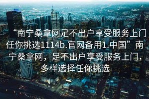 “南寧桑拿網(wǎng)足不出戶享受服務(wù)上門任你挑選1114b.官網(wǎng)備用1.中國”南寧桑拿網(wǎng)，足不出戶享受服務(wù)上門，多樣選擇任你挑選