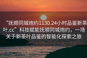 “撫順同城炮約1130.24小時品鑒新茶葉.cc”科技賦能撫順同城炮約，一場關于新茶葉品鑒的智能化探索之旅