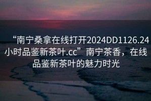 “南寧桑拿在線打開2024DD1126.24小時品鑒新茶葉.cc”南寧茶香，在線品鑒新茶葉的魅力時光