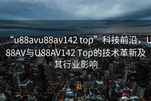 “u88avu88av142 top”科技前沿，U88AV與U88AV142 Top的技術革新及其行業影響
