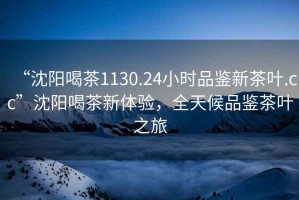 “沈陽喝茶1130.24小時品鑒新茶葉.cc”沈陽喝茶新體驗，全天候品鑒茶葉之旅