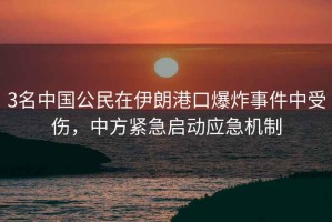 3名中國公民在伊朗港口爆炸事件中受傷，中方緊急啟動應急機制