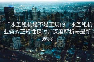 “永圣租機是不是正規的”永圣租機業務的正規性探討，深度解析與最新觀察